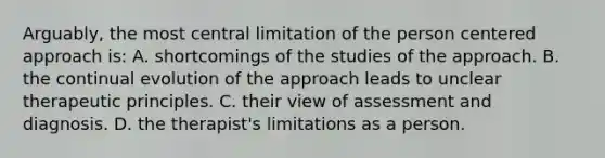 Arguably, the most central limitation of the person centered approach is: A. shortcomings of the studies of the approach. B. the continual evolution of the approach leads to unclear therapeutic principles. C. their view of assessment and diagnosis. D. the therapist's limitations as a person.