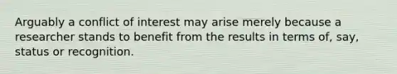 Arguably a conflict of interest may arise merely because a researcher stands to benefit from the results in terms of, say, status or recognition.