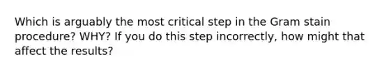 Which is arguably the most critical step in the Gram stain procedure? WHY? If you do this step incorrectly, how might that affect the results?