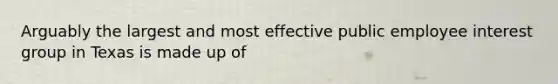 Arguably the largest and most effective public employee interest group in Texas is made up of