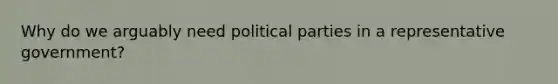 Why do we arguably need political parties in a representative government?