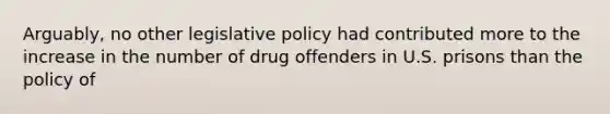 Arguably, no other legislative policy had contributed more to the increase in the number of drug offenders in U.S. prisons than the policy of