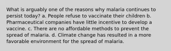 What is arguably one of the reasons why malaria continues to persist today? a. People refuse to vaccinate their children b. Pharmaceutical companies have little incentive to develop a vaccine. c. There are no affordable methods to prevent the spread of malaria. d. Climate change has resulted in a more favorable environment for the spread of malaria.