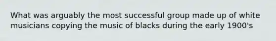 What was arguably the most successful group made up of white musicians copying the music of blacks during the early 1900's