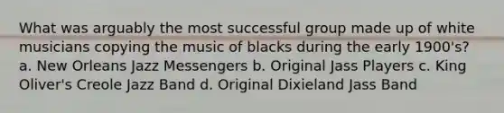 What was arguably the most successful group made up of white musicians copying the music of blacks during the early 1900's? a. New Orleans Jazz Messengers b. Original Jass Players c. King Oliver's Creole Jazz Band d. Original Dixieland Jass Band