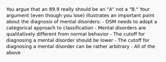 You argue that an 89.9 really should be an "A" not a "B." Your argument (even though you lose) illustrates an important point about the diagnosis of mental disorders: - DSM needs to adopt a categorical approach to classification - Mental disorders are qualitatively different from normal behavior - The cutoff for diagnosing a mental disorder should be lower - The cutoff for diagnosing a mental disorder can be rather arbitrary - All of the above