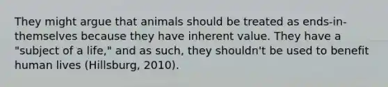 They might argue that animals should be treated as ends-in-themselves because they have inherent value. They have a "subject of a life," and as such, they shouldn't be used to benefit human lives (Hillsburg, 2010).