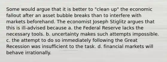 Some would argue that it is better to "clean up" the economic fallout after an asset bubble breaks than to interfere with markets beforehand. The economist Joseph Stiglitz argues that this is ill-advised because a. the Federal Reserve lacks the necessary tools. b. uncertainty makes such attempts impossible. c. the attempt to do so immediately following the Great Recession was insufficient to the task. d. financial markets will behave irrationally.