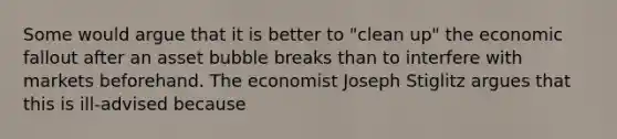 Some would argue that it is better to "clean up" the economic fallout after an asset bubble breaks than to interfere with markets beforehand. The economist Joseph Stiglitz argues that this is ill-advised because