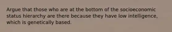 Argue that those who are at the bottom of the socioeconomic status hierarchy are there because they have low intelligence, which is genetically based.