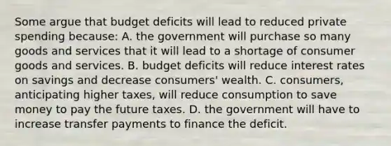 Some argue that budget deficits will lead to reduced private spending because: A. the government will purchase so many goods and services that it will lead to a shortage of consumer goods and services. B. budget deficits will reduce interest rates on savings and decrease consumers' wealth. C. consumers, anticipating higher taxes, will reduce consumption to save money to pay the future taxes. D. the government will have to increase transfer payments to finance the deficit.