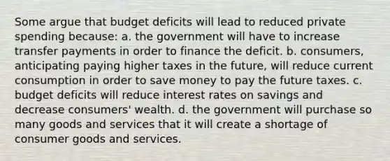 Some argue that budget deficits will lead to reduced private spending because: a. the government will have to increase transfer payments in order to finance the deficit. b. consumers, anticipating paying higher taxes in the future, will reduce current consumption in order to save money to pay the future taxes. c. budget deficits will reduce interest rates on savings and decrease consumers' wealth. d. the government will purchase so many goods and services that it will create a shortage of consumer goods and services.