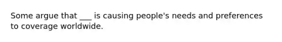 Some argue that ___ is causing people's needs and preferences to coverage worldwide.