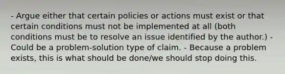 - Argue either that certain policies or actions must exist or that certain conditions must not be implemented at all (both conditions must be to resolve an issue identified by the author.) - Could be a problem-solution type of claim. - Because a problem exists, this is what should be done/we should stop doing this.