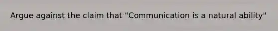 Argue against the claim that "Communication is a natural ability"