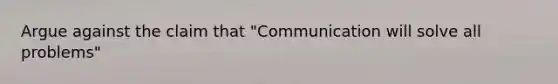 Argue against the claim that "Communication will solve all problems"