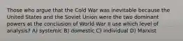 Those who argue that the Cold War was inevitable because the United States and the Soviet Union were the two dominant powers at the conclusion of World War II use which level of analysis? A) systemic B) domestic C) individual D) Marxist