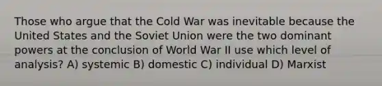 Those who argue that the Cold War was inevitable because the United States and the Soviet Union were the two dominant powers at the conclusion of World War II use which level of analysis? A) systemic B) domestic C) individual D) Marxist