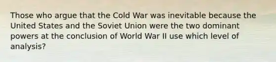 Those who argue that the Cold War was inevitable because the United States and the Soviet Union were the two dominant powers at the conclusion of World War II use which level of analysis?