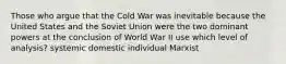 Those who argue that the Cold War was inevitable because the United States and the Soviet Union were the two dominant powers at the conclusion of World War II use which level of analysis? systemic domestic individual Marxist