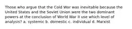 Those who argue that the Cold War was inevitable because the United States and the Soviet Union were the two dominant powers at the conclusion of World War II use which level of analysis? a. systemic b. domestic c. individual d. Marxist