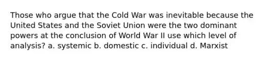 Those who argue that the Cold War was inevitable because the United States and the Soviet Union were the two dominant powers at the conclusion of World War II use which level of analysis? a. systemic b. domestic c. individual d. Marxist