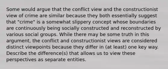 Some would argue that the conflict view and the constructionist view of crime are similar because they both essentially suggest that "crime" is a somewhat slippery concept whose boundaries are continuously being socially constructed and reconstructed by various social groups. While there may be some truth in this argument, the conflict and constructionist views are considered distinct viewpoints because they differ in (at least) one key way. Describe the difference(s) that allows us to view these perspectives as separate entities.