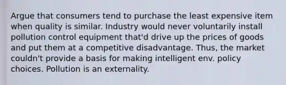 Argue that consumers tend to purchase the least expensive item when quality is similar. Industry would never voluntarily install pollution control equipment that'd drive up the prices of goods and put them at a competitive disadvantage. Thus, the market couldn't provide a basis for making intelligent env. policy choices. Pollution is an externality.