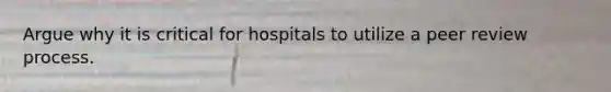 Argue why it is critical for hospitals to utilize a peer review process.