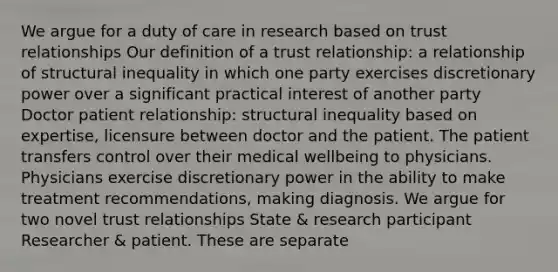 We argue for a duty of care in research based on trust relationships Our definition of a trust relationship: a relationship of structural inequality in which one party exercises discretionary power over a significant practical interest of another party Doctor patient relationship: structural inequality based on expertise, licensure between doctor and the patient. The patient transfers control over their medical wellbeing to physicians. Physicians exercise discretionary power in the ability to make treatment recommendations, making diagnosis. We argue for two novel trust relationships State & research participant Researcher & patient. These are separate