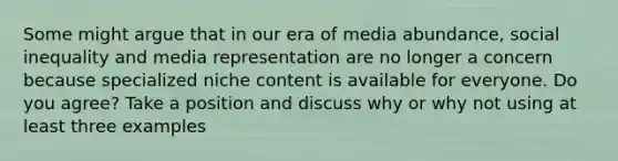 Some might argue that in our era of media abundance, social inequality and media representation are no longer a concern because specialized niche content is available for everyone. Do you agree? Take a position and discuss why or why not using at least three examples