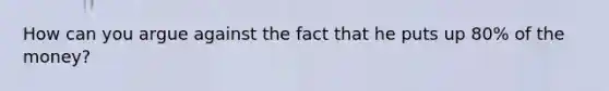 How can you argue against the fact that he puts up 80% of the money?