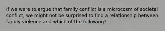 If we were to argue that family conflict is a microcosm of societal conflict, we might not be surprised to find a relationship between family violence and which of the following?