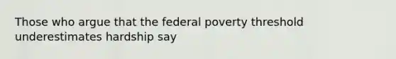 Those who argue that the federal poverty threshold underestimates hardship say