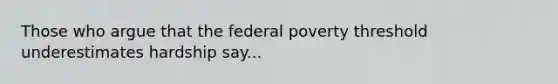 Those who argue that the federal poverty threshold underestimates hardship say...