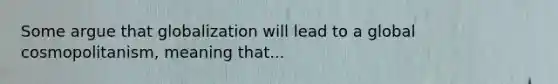 Some argue that globalization will lead to a global cosmopolitanism, meaning that...