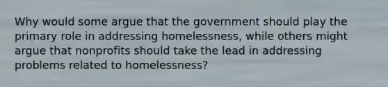 Why would some argue that the government should play the primary role in addressing homelessness, while others might argue that nonprofits should take the lead in addressing problems related to homelessness?