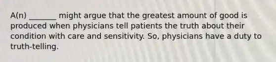 A(n) _______ might argue that the greatest amount of good is produced when physicians tell patients the truth about their condition with care and sensitivity. So, physicians have a duty to truth-telling.