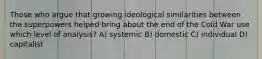 Those who argue that growing ideological similarities between the superpowers helped bring about the end of the Cold War use which level of analysis? A) systemic B) domestic C) individual D) capitalist