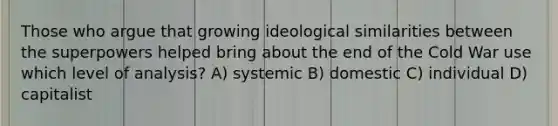 Those who argue that growing ideological similarities between the superpowers helped bring about the end of the Cold War use which level of analysis? A) systemic B) domestic C) individual D) capitalist