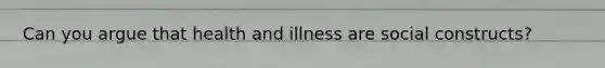 Can you argue that health and illness are social constructs?