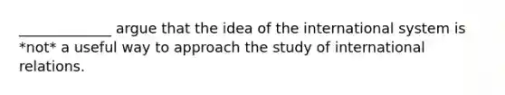 _____________ argue that the idea of the international system is *not* a useful way to approach the study of international relations.