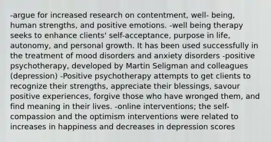 -argue for increased research on contentment, well- being, human strengths, and positive emotions. -well being therapy seeks to enhance clients' self-acceptance, purpose in life, autonomy, and personal growth. It has been used successfully in the treatment of mood disorders and anxiety disorders -positive psychotherapy, developed by Martin Seligman and colleagues (depression) -Positive psychotherapy attempts to get clients to recognize their strengths, appreciate their blessings, savour positive experiences, forgive those who have wronged them, and find meaning in their lives. -online interventions; the self-compassion and the optimism interventions were related to increases in happiness and decreases in depression scores