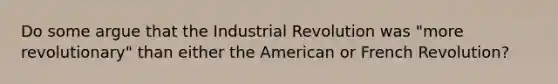 Do some argue that the Industrial Revolution was "more revolutionary" than either the American or French Revolution?