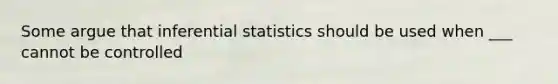 Some argue that inferential statistics should be used when ___ cannot be controlled