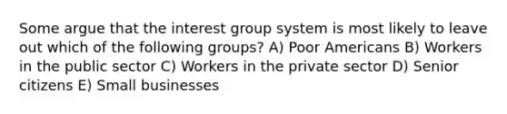 Some argue that the interest group system is most likely to leave out which of the following groups? A) Poor Americans B) Workers in the public sector C) Workers in the private sector D) Senior citizens E) Small businesses