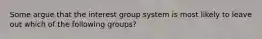 Some argue that the interest group system is most likely to leave out which of the following groups?