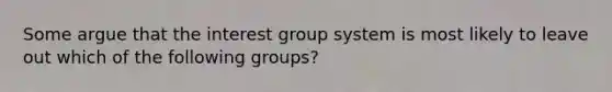 Some argue that the interest group system is most likely to leave out which of the following groups?