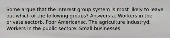 Some argue that the interest group system is most likely to leave out which of the following groups? Answers:a. Workers in the private sectorb. Poor Americansc. The agriculture industryd. Workers in the public sectore. Small businesses