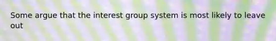 Some argue that the interest group system is most likely to leave out